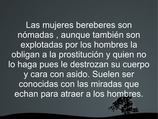 Las mujeres bereberes son
   nómadas , aunque también son
    explotadas por los hombres la
 obligan a la prostitución y quien no
lo haga pues le destrozan su cuerpo
     y cara con asido. Suelen ser
   conocidas con las miradas que
  echan para atraer a los hombres.
 