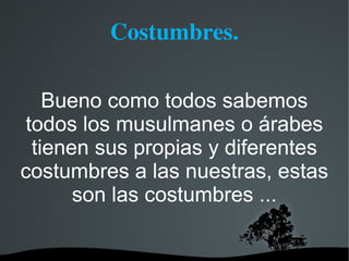 Costumbres.

    Bueno como todos sabemos
 todos los musulmanes o árabes
  tienen sus propias y diferentes
costumbres a las nuestras, estas
       son las costumbres ...
 