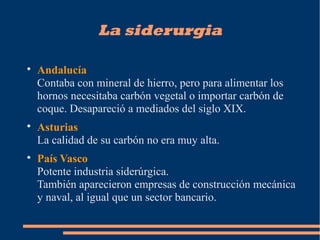 La siderurgia

Andalucía
Contaba con mineral de hierro, pero para alimentar los
hornos necesitaba carbón vegetal o importar carbón de
coque. Desapareció a mediados del siglo XIX.

Asturias
La calidad de su carbón no era muy alta.

País Vasco
Potente industria siderúrgica.
También aparecieron empresas de construcción mecánica
y naval, al igual que un sector bancario.
 