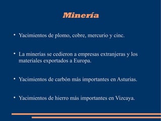 Minería

Yacimientos de plomo, cobre, mercurio y cinc.

La minerías se cedieron a empresas extranjeras y los
materiales exportados a Europa.

Yacimientos de carbón más importantes en Asturias.

Yacimientos de hierro más importantes en Vizcaya.
 