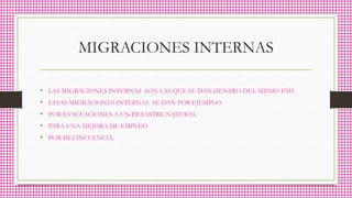 MIGRACIONES INTERNAS
• LAS MIGRACIONES INTERNAS SON LAS QUE SE DAN DENTRO DEL MISMO PAÍS
• ESTAS MIGRACIONES INTERNAS SE DAN POR EJEMPLO:
• POR EVACUACÍONES A UN DESASTRE NATURAL.
• PARA UNA MEJORA DE EMPLEO
• POR DELINCUENCIA.
 
