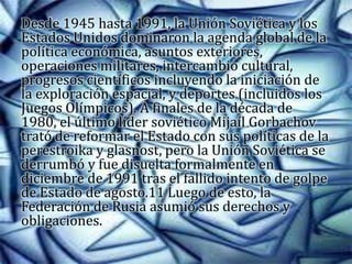 Desde 1945 hasta 1991, la Unión Soviética y los
Estados Unidos dominaron la agenda global de la
política económica, asuntos exteriores,
operaciones militares, intercambio cultural,
progresos científicos incluyendo la iniciación de
la exploración espacial, y deportes (incluidos los
Juegos Olímpicos). A finales de la década de
1980, el último líder soviético Mijaíl Gorbachov
trató de reformar el Estado con sus políticas de la
perestroika y glasnost, pero la Unión Soviética se
derrumbó y fue disuelta formalmente en
diciembre de 1991 tras el fallido intento de golpe
de Estado de agosto.11 Luego de esto, la
Federación de Rusia asumió sus derechos y
obligaciones.
 