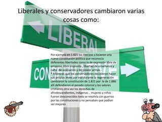 Liberales y conservadores cambiaron varias
cosas como:
Por ejemplo en 1.821 los liberase s hicieron una
nueva constitución política que reconocía
deferentes libertades como la de expresión libre de
empresa, libre imprenta , libertad de enseñanza y
culto de asociación y de poseer armas .
* Mientras que los conservadores decidieron hacer
sus propias leyes por eso durante la regeneración
cambiaron la constitución de 1.821 por la de 1.886
allí defendieron el pasado colonial y los valores
cristianos otra vez los derechos de
afrodescendientes, indígenas , mujeres y niños
fueron desconocidos todo se resolvía con guerras
por las constituciones y no pensaban que podían
ser mejores
 