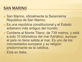 SAN MARINO
San Marino, oficialmente la Serenísima
República de San Marino.
 Es una república constitucional y el Estado
soberano más antiguo del mundo.
 Contiene al Monte Titano, de 739 metros, y está
a solo 10 kilómetros del mar Adriático, aunque
el país no tiene salida al mar. Es uno de los
microestados europeos y su religión
predominante es la católica.
 Esta en Italia.


 
