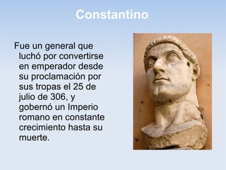 Constantino
Fue un general que
luchó por convertirse
en emperador desde
su proclamación por
sus tropas el 25 de
julio de 306, y
gobernó un Imperio
romano en constante
crecimiento hasta su
muerte.

 