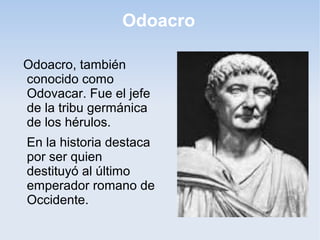 Odoacro
Odoacro, también
conocido como
Odovacar. Fue el jefe
de la tribu germánica
de los hérulos.
En la historia destaca
por ser quien
destituyó al último
emperador romano de
Occidente.

 