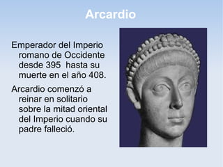 Arcardio
Emperador del Imperio
romano de Occidente
desde 395 hasta su
muerte en el año 408.
Arcardio comenzó a
reinar en solitario
sobre la mitad oriental
del Imperio cuando su
padre falleció.

 