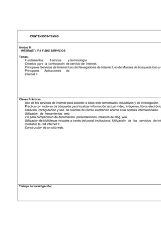 CONTENIDOS-TEMAS

Unidad III
INTERNET I Y II Y SUS SERVICIOS
Temas:

Fundamentos
Teóricos
y terminología
Criterios para la contratación de servicio de Internet.
Principales Servicios de Internet Uso de Navegadores de Internet Uso de Motores de búsqueda Uso y C
Principales
Aplicaciones
de
Internet II

Clases Prácticas:

Uso de los servicios de internet para acceder a sitios web comerciales, educativos y de investigación.
Practica con motores de búsqueda para localizar información textual, video, imágenes, libros electrónic
Creación, configuración y uso de cuentas de correo electrónico acorde a las normas internacionales.
Utilización de herramientas web
2.0 para compartición de documentos, presentaciones, creación de blog, wiki.
Utilización de bibliotecas virtuales a través del portal institucional. Utilización de los servicios de inte
mediante la red Internet II.
Construcción de un sitio web.

Trabajo de Investigación:

 