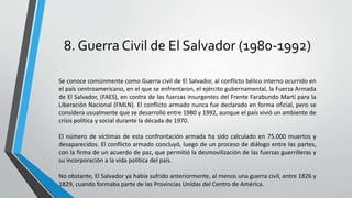 8. Guerra Civil de El Salvador (1980-1992)
Se conoce comúnmente como Guerra civil de El Salvador, al conflicto bélico interno ocurrido en
el país centroamericano, en el que se enfrentaron, el ejército gubernamental, la Fuerza Armada
de El Salvador, (FAES), en contra de las fuerzas insurgentes del Frente Farabundo Martí para la
Liberación Nacional (FMLN). El conflicto armado nunca fue declarado en forma oficial, pero se
considera usualmente que se desarrolló entre 1980 y 1992, aunque el país vivió un ambiente de
crisis política y social durante la década de 1970.
El número de víctimas de esta confrontación armada ha sido calculado en 75.000 muertos y
desaparecidos. El conflicto armado concluyó, luego de un proceso de diálogo entre las partes,
con la firma de un acuerdo de paz, que permitió la desmovilización de las fuerzas guerrilleras y
su incorporación a la vida política del país.
No obstante, El Salvador ya había sufrido anteriormente, al menos una guerra civil, entre 1826 y
1829, cuando formaba parte de las Provincias Unidas del Centro de América.
 