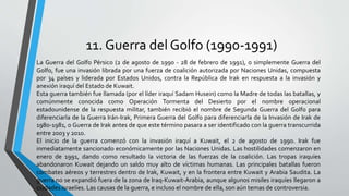11. Guerra del Golfo (1990-1991)
La Guerra del Golfo Pérsico (2 de agosto de 1990 - 28 de febrero de 1991), o simplemente Guerra del
Golfo, fue una invasión librada por una fuerza de coalición autorizada por Naciones Unidas, compuesta
por 34 países y liderada por Estados Unidos, contra la República de Irak en respuesta a la invasión y
anexión iraquí del Estado de Kuwait.
Esta guerra también fue llamada (por el líder iraquí Sadam Husein) como la Madre de todas las batallas, y
comúnmente conocida como Operación Tormenta del Desierto por el nombre operacional
estadounidense de la respuesta militar, también recibió el nombre de Segunda Guerra del Golfo para
diferenciarla de la Guerra Irán-Irak, Primera Guerra del Golfo para diferenciarla de la Invasión de Irak de
1980-1981, o Guerra de Irak antes de que este término pasara a ser identificado con la guerra transcurrida
entre 2003 y 2010.
El inicio de la guerra comenzó con la invasión iraquí a Kuwait, el 2 de agosto de 1990. Irak fue
inmediatamente sancionado económicamente por las Naciones Unidas. Las hostilidades comenzaron en
enero de 1991, dando como resultado la victoria de las fuerzas de la coalición. Las tropas iraquíes
abandonaron Kuwait dejando un saldo muy alto de víctimas humanas. Las principales batallas fueron
combates aéreos y terrestres dentro de Irak, Kuwait, y en la frontera entre Kuwait y Arabia Saudita. La
guerra no se expandió fuera de la zona de Iraq-Kuwait-Arabia, aunque algunos misiles iraquíes llegaron a
ciudades israelíes. Las causas de la guerra, e incluso el nombre de ella, son aún temas de controversia.
 