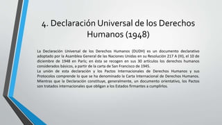 4. Declaración Universal de los Derechos
Humanos (1948)
La Declaración Universal de los Derechos Humanos (DUDH) es un documento declarativo
adoptado por la Asamblea General de las Naciones Unidas en su Resolución 217 A (III), el 10 de
diciembre de 1948 en París; en ésta se recogen en sus 30 artículos los derechos humanos
considerados básicos, a partir de la carta de San Francisco de 1945.
La unión de esta declaración y los Pactos Internacionales de Derechos Humanos y sus
Protocolos comprende lo que se ha denominado la Carta Internacional de Derechos Humanos.
Mientras que la Declaración constituye, generalmente, un documento orientativo, los Pactos
son tratados internacionales que obligan a los Estados firmantes a cumplirlos.
 