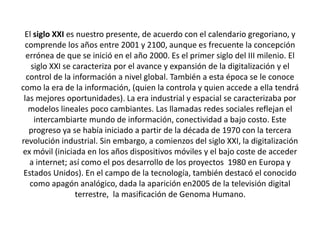 El siglo XXI es nuestro presente, de acuerdo con el calendario gregoriano, y 
comprende los años entre 2001 y 2100, aunque es frecuente la concepción 
errónea de que se inició en el año 2000. Es el primer siglo del III milenio. El 
siglo XXI se caracteriza por el avance y expansión de la digitalización y el 
control de la información a nivel global. También a esta época se le conoce 
como la era de la información, (quien la controla y quien accede a ella tendrá 
las mejores oportunidades). La era industrial y espacial se caracterizaba por 
modelos lineales poco cambiantes. Las llamadas redes sociales reflejan el 
intercambiarte mundo de información, conectividad a bajo costo. Este 
progreso ya se había iniciado a partir de la década de 1970 con la tercera 
revolución industrial. Sin embargo, a comienzos del siglo XXI, la digitalización 
ex móvil (iniciada en los años dispositivos móviles y el bajo coste de acceder 
a internet; así como el pos desarrollo de los proyectos 1980 en Europa y 
Estados Unidos). En el campo de la tecnología, también destacó el conocido 
como apagón analógico, dada la aparición en2005 de la televisión digital 
terrestre, la masificación de Genoma Humano. 
 