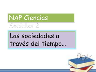 NAP Ciencias 
Sociales 2 
Las sociedades a 
través del tiempo… 
 
