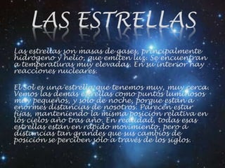 LAS ESTRELLAS
Las estrellas son masas de gases, principalmente
hidrógeno y helio, que emiten luz. Se encuentran
a temperaturas muy elevadas. En su interior hay
reacciones nucleares.
El Sol es una estrella que tenemos muy, muy cerca.
Vemos las demás estrellas como puntos luminosos
muy pequeños, y sólo de noche, porque están a
enormes distancias de nosotros. Parecen estar
fijas, manteniendo la misma posición relativa en
los cielos año tras año. En realidad, todas esas
estrellas están en rápido movimiento, pero a
distancias tan grandes que sus cambios de
posición se perciben sólo a través de los siglos.
 