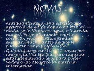 NOVAS
Antiguamente, a una estrella que
aparecía de golpe donde no había
nada, se le llamaba nova, o ‘estrella
nueva’. Pero este nombre no es
correcto, ya que estas estrellas
existían mucho antes de que se
pudieran ver a simple vista.
Quizá aparezcan 10 o 12 novas por
año en la Vía Láctea, pero algunas
están demasiado lejos para poder
verlas o las oscurece la materia
interestelar.
 
