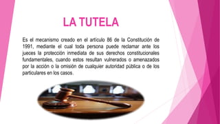 LA TUTELA
Es el mecanismo creado en el artículo 86 de la Constitución de
1991, mediante el cual toda persona puede reclamar ante los
jueces la protección inmediata de sus derechos constitucionales
fundamentales, cuando estos resultan vulnerados o amenazados
por la acción o la omisión de cualquier autoridad pública o de los
particulares en los casos.
 