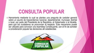 CONSULTA POPULAR
 Herramienta mediante la cual se plantea una pregunta de carácter general
sobre un asunto de trascendencia nacional, departamental, municipal, distrital
o local, por parte del Presidente de la República, el Gobernador o el Alcalde,
para que los ciudadanos se pronuncien al respecto. Este mecanismo puede
ser utilizado para convocar una Asamblea Constituyente, con el fin de someter
a consideración popular las decisiones allí establecidas.
 