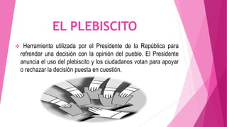 EL PLEBISCITO
 Herramienta utilizada por el Presidente de la República para
refrendar una decisión con la opinión del pueblo. El Presidente
anuncia el uso del plebiscito y los ciudadanos votan para apoyar
o rechazar la decisión puesta en cuestión.
 