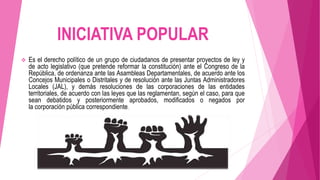 INICIATIVA POPULAR
 Es el derecho político de un grupo de ciudadanos de presentar proyectos de ley y
de acto legislativo (que pretende reformar la constitución) ante el Congreso de la
República, de ordenanza ante las Asambleas Departamentales, de acuerdo ante los
Concejos Municipales o Distritales y de resolución ante las Juntas Administradores
Locales (JAL), y demás resoluciones de las corporaciones de las entidades
territoriales, de acuerdo con las leyes que las reglamentan, según el caso, para que
sean debatidos y posteriormente aprobados, modificados o negados por
la corporación pública correspondiente.
 