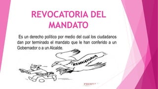 REVOCATORIA DEL
MANDATO
Es un derecho político por medio del cual los ciudadanos
dan por terminado el mandato que le han conferido a un
Gobernador o a un Alcalde.
 