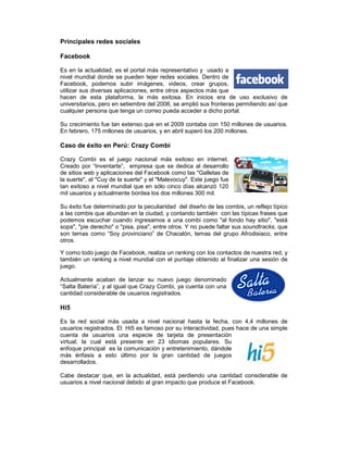 Principales redes sociales
Facebook
Es en la actualidad, es el portal más representativo y usado a
nivel mundial donde se pueden tejer redes sociales. Dentro de
Facebook, podemos subir imágenes, videos, crear grupos,
utilizar sus diversas aplicaciones, entre otros aspectos más que
hacen de esta plataforma, la más exitosa. En inicios era de uso exclusivo de
universitarios, pero en setiembre del 2006, se amplió sus fronteras permitiendo así que
cualquier persona que tenga un correo pueda acceder a dicho portal.
Su crecimiento fue tan extenso que en el 2009 contaba con 150 millones de usuarios.
En febrero, 175 millones de usuarios, y en abril superó los 200 millones.
Caso de éxito en Perú: Crazy Combi
Crazy Combi es el juego nacional más exitoso en internet.
Creado por “Inventarte”, empresa que se dedica al desarrollo
de sitios web y aplicaciones del Facebook como las "Galletas de
la suerte", el "Cuy de la suerte" y el "Malevocuy". Este juego fue
tan exitoso a nivel mundial que en sólo cinco días alcanzó 120
mil usuarios y actualmente bordea los dos millones 300 mil.
Su éxito fue determinado por la peculiaridad del diseño de las combis, un reflejo típico
a las combis que abundan en la ciudad, y contando también con las típicas frases que
podemos escuchar cuando ingresamos a una combi como "al fondo hay sitio", "está
sopa", "pie derecho" o "pisa, pisa", entre otros. Y no puede faltar sus soundtracks, que
son temas como “Soy provinciano” de Chacalón, temas del grupo Afrodisiaco, entre
otros.
Y como todo juego de Facebook, realiza un ranking con los contactos de nuestra red, y
también un ranking a nivel mundial con el puntaje obtenido al finalizar una sesión de
juego.
Actualmente acaban de lanzar su nuevo juego denominado
“Salta Batería”, y al igual que Crazy Combi, ya cuenta con una
cantidad considerable de usuarios registrados.
Hi5
Es la red social más usada a nivel nacional hasta la fecha, con 4,4 millones de
usuarios registrados. El Hi5 es famoso por su interactividad, pues hace de una simple
cuenta de usuarios una especie de tarjeta de presentación
virtual; la cual está presente en 23 idiomas populares. Su
enfoque principal es la comunicación y entretenimiento, dándole
más énfasis a esto último por la gran cantidad de juegos
desarrollados.
Cabe destacar que, en la actualidad, está perdiendo una cantidad considerable de
usuarios a nivel nacional debido al gran impacto que produce el Facebook.
 