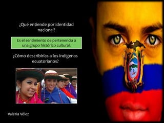 ¿Qué entiende por identidad
nacional?
Es el sentimiento de pertenencia a
una grupo histórico cultural.
¿Cómo describirías a los indígenas
ecuatorianos?
Valeria Vélez
 