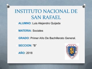 INSTITUTO NACIONAL DE
SAN RAFAEL
 ALUMNO: Luis Alejandro Quijada
 MATERIA: Sociales
 GRADO: Primer Año De Bachillerato General.
 SECCION: "B”
 AÑO: 2018
 