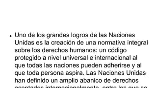  Uno de los grandes logros de las Naciones
Unidas es la creación de una normativa integral
sobre los derechos humanos: un código
protegido a nivel universal e internacional al
que todas las naciones pueden adherirse y al
que toda persona aspira. Las Naciones Unidas
han definido un amplio abanico de derechos
 