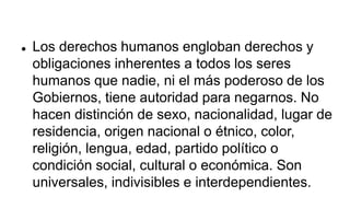  Los derechos humanos engloban derechos y
obligaciones inherentes a todos los seres
humanos que nadie, ni el más poderoso de los
Gobiernos, tiene autoridad para negarnos. No
hacen distinción de sexo, nacionalidad, lugar de
residencia, origen nacional o étnico, color,
religión, lengua, edad, partido político o
condición social, cultural o económica. Son
universales, indivisibles e interdependientes.
 