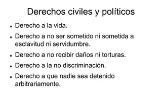 Derechos civiles y políticos
 Derecho a la vida.
 Derecho a no ser sometido ni sometida a
esclavitud ni servidumbre.
 Derecho a no recibir daños ni torturas.
 Derecho a la no discriminación.
 Derecho a que nadie sea detenido
arbitrariamente.
 