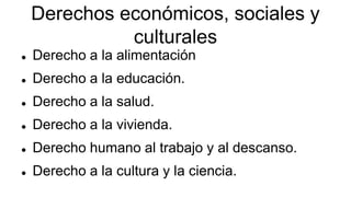 Derechos económicos, sociales y
culturales
 Derecho a la alimentación
 Derecho a la educación.
 Derecho a la salud.
 Derecho a la vivienda.
 Derecho humano al trabajo y al descanso.
 Derecho a la cultura y la ciencia.
 