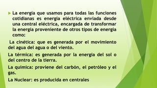  La energía que usamos para todas las funciones
cotidianas es energía eléctrica enviada desde
una central eléctrica, encargada de transformar
la energía proveniente de otros tipos de energía
como:
La cinética: que es generada por el movimiento
del agua del agua o del viento.
La térmica: es generada por la energía del sol o
del centro de la tierra.
La química: proviene del carbón, el petróleo y el
gas.
La Nuclear: es producida en centrales
 