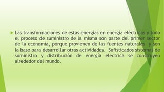  Las transformaciones de estas energías en energía eléctricas y todo
el proceso de suministro de la misma son parte del primer sector
de la economía, porque provienen de las fuentes naturales y son
la base para desarrollar otras actividades. Sofisticados sistemas de
suministro y distribución de energía eléctrica se construyen
alrededor del mundo.
 