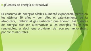  ¿Fuentes de energía alternativa?
El consumo de energías fósiles aumentó exponencialmente en
los últimos 50 años y, con ello, el calentamiento de la
atmosfera, debido al gas carbónico que liberan. Las fuentes
de energía que son alternativas a las energías fósiles son
renovables, es decir que provienen de recursos renovables,
por ciclos naturales.
 