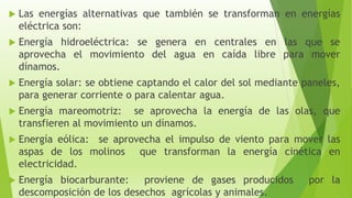  Las energías alternativas que también se transforman en energías
eléctrica son:
 Energía hidroeléctrica: se genera en centrales en las que se
aprovecha el movimiento del agua en caída libre para mover
dínamos.
 Energía solar: se obtiene captando el calor del sol mediante paneles,
para generar corriente o para calentar agua.
 Energía mareomotriz: se aprovecha la energía de las olas, que
transfieren al movimiento un dínamos.
 Energía eólica: se aprovecha el impulso de viento para mover las
aspas de los molinos que transforman la energía cinética en
electricidad.
 Energía biocarburante: proviene de gases producidos por la
descomposición de los desechos agrícolas y animales.
 