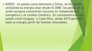  DATOS: en países como Alemania y China, se ha venido
utilizando la energía solar desde el 2000. los países de la
unión europea concentran recursos en independencia
energética y el cambio climático. En Latinoamérica solo
países como Uruguay y Costa Rica, desde 2015 generan
toda su energía partir de fuentes renovables.
 