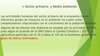 Sector primario y Medio ambiente
Las actividades humanas del sector primario de la economía tienen
diferentes grados de impactos en el ambiente los cuales están
completamente relacionados con el crecimiento de la población humana.
Algunos de los efectos mas drásticos es causado por la actividad agrícola,
pues según el acuerdo de la ONU Sobre el Cambio Climático ( 2017), la
agricultura participa con el 10 y hasta el 12% de la emisiones globales de
gases de efecto invernadero.
 