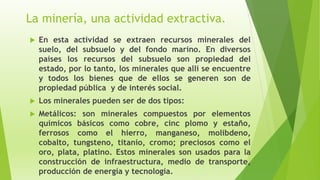 La minería, una actividad extractiva.
 En esta actividad se extraen recursos minerales del
suelo, del subsuelo y del fondo marino. En diversos
países los recursos del subsuelo son propiedad del
estado, por lo tanto, los minerales que allí se encuentre
y todos los bienes que de ellos se generen son de
propiedad pública y de interés social.
 Los minerales pueden ser de dos tipos:
 Metálicos: son minerales compuestos por elementos
químicos básicos como cobre, cinc plomo y estaño,
ferrosos como el hierro, manganeso, molibdeno,
cobalto, tungsteno, titanio, cromo; preciosos como el
oro, plata, platino. Estos minerales son usados para la
construcción de infraestructura, medio de transporte,
producción de energía y tecnología.
 
