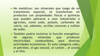  No metálicos: son minerales que luego de un
tratamiento especial, se transforman en
productos con propiedades físicas o químicas
que pueden aplicarse a usos industriales o
agrícolas, como yodo, potasio, carbonato de
calcio, cal, asbestos, arcillas comunes y sulfato
de sodio.
 También podría incluirse la función energética:
de algunos minerales que producen
electricidad, combustibles, para diversas
actividades económicas. En esta categoría cabe,
el petróleo, el gas natural, el carbón , el uranio
y el litio.
 