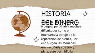 HISTORIA
DEL DINERO
Antes del dinero, estaba el
trueque, pero había muchas
dificultades como el
intercambia parejo de la
repartición de bienes, Por
ello surgen las monedas,
eran acuñadas de oro y
plata, esto permidio la
 
