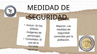 MEDIDAD DE
SEGURIDAD
• Incluir.- En los
billetes
imágenes de
personajes
• Consolidar.- El
uso de la
moneda
nacional
Mejorar.- Las
medidas de
seguridad
conocidas por la
población.
 