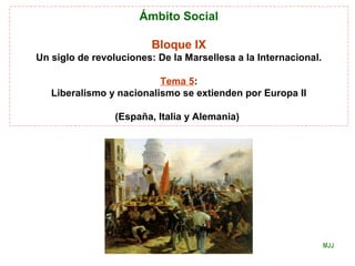 Ámbito Social
Bloque IX
Un siglo de revoluciones: De la Marsellesa a la Internacional.
Tema 5:
Liberalismo y nacionalismo se extienden por Europa II
(España, Italia y Alemania)
MJJ
 