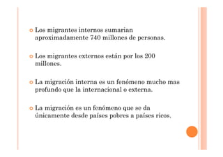  Los migrantes internos sumarian
aproximadamente 740 millones de personas.
Los migrantes externos están por los 200
millones.
La migración interna es un fenómeno mucho mas
profundo que la internacional o externa.
La migración es un fenómeno que se da
únicamente desde países pobres a países ricos.