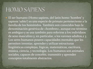  El ser humano (Homo sapiens, del latín homo ‘hombre’ y
sapiens ‘sabio’) es una especie de primate perteneciente a la
familia de los homínidos. También son conocidos bajo la
denominación genérica de «hombres», aunque ese término
es ambiguo y se usa también para referirse a los individuos
de sexo masculino y, en particular, a los varones adultos.2 3
Los seres humanos poseen capacidades mentales que les
permiten inventar, aprender y utilizar estructuras
lingüísticas complejas, lógicas, matemáticas, escritura,
música, ciencia, y tecnología. Los humanos son animales
sociales, capaces de concebir, transmitir y aprender
conceptos totalmente abstractos.
 