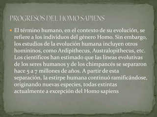  El término humano, en el contexto de su evolución, se
refiere a los individuos del género Homo. Sin embargo,
los estudios de la evolución humana incluyen otros
homininos, como Ardipithecus, Australopithecus, etc.
Los científicos han estimado que las líneas evolutivas
de los seres humanos y de los chimpancés se separaron
hace 5 a 7 millones de años. A partir de esta
separación, la estirpe humana continuó ramificándose,
originando nuevas especies, todas extintas
actualmente a excepción del Homo sapiens
 
