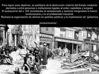 Para lograr esos objetivos, es partidario de la destrucción violenta del Estado mediante atentados contra personas o instituciones ligadas al orden capitalista y burgués. El anarquismo del s. XIX consideraba al campesinado y sectores marginados la fuerza revolucionaria y no al proletariado industrial. Rechaza la organización de obreros en partidos políticos y la implantación de “gobiernos revolucionarios”.   