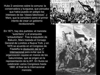 Hubo 2 versiones sobre la comuna: la conservadora y burguesa, que pensaba que había puesto en peligro los intereses de las “clases laboriosas”, y  Marx, que la consideró como el primer intento de crear un gobierno revolucionario. En 1871, hay dos partidos: el marxista “autoritario” y el anarquista “antiautoritario”. Tras la expulsión de Bakunin, Marx traslada el Consejo General de Londres a Nueva York, y en 1876 se acuerda en el Congreso de Filadelfia la  disolución del la 1ª   Internacional  para evitar que la organización cayese en manos de los bakuninistas, que se erigen en la representación de la AIT. En Suiza se celebrarán varios Congresos hasta 1880: el final de la Internacional marxista. 