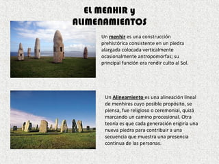 Un menhir es una construcción
prehistórica consistente en un piedra
alargada colocada verticalmente
ocasionalmente antropomorfas; su
principal función era rendir culto al Sol.
EL MENHIR y
ALIMENAMIENTOS
Un Alineamiento es una alineación lineal
de menhires cuyo posible propósito, se
piensa, fue religioso o ceremonial, quizá
marcando un camino procesional. Otra
teoría es que cada generación erigiría una
nueva piedra para contribuir a una
secuencia que muestra una presencia
continua de las personas.
 