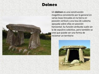 Un dolmen es una construcción 
megalítica consistente por lo general en 
varias losas hincadas en la tierra en 
posición vertical y una losa de cubierta 
apoyada sobre ellas en posición 
horizontal. Su función atribuida suele ser 
la de sepulcro colectivo, pero también se 
cree que puede ser una forma de 
reclamar un territorio
Dolmen
 