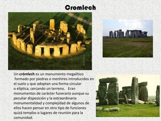 Un crómlech es un monumento megalítico 
 formado por piedras o menhires introducidos en 
el suelo y que adoptan una forma circular 
o elíptica, cercando un terreno.   Eran 
monumentos de carácter funerario aunque su 
peculiar disposición y la extraordinaria 
monumentalidad y complejidad de algunos de 
ellos hacen pensar en otro tipo de funciones 
quizá templos o lugares de reunión para la 
comunidad.
Cromlech
 